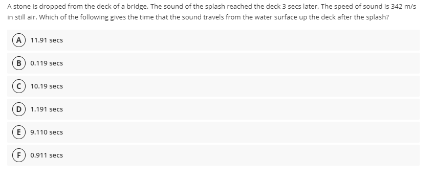 A stone is dropped from the deck of a bridge. The sound of the splash reached the deck 3 secs later. The speed of sound is 342 m/s
in still air. Which of the following gives the time that the sound travels from the water surface up the deck after the splash?
A) 11.91 secs
B) 0.119 secs
c) 10.19 secs
D) 1.191 secs
(E) 9.110 secs
0.911 secs
