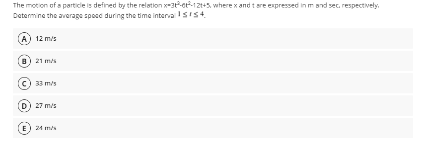 The motion of a particle is defined by the relation x=3t3-6t²-12t+5, where x and t are expressed in m and sec, respectively.
Determine the average speed during the time interval I SIS4.
A) 12 m/s
(в) 21 m/s
33 m/s
D) 27 m/s
E) 24 m/s
