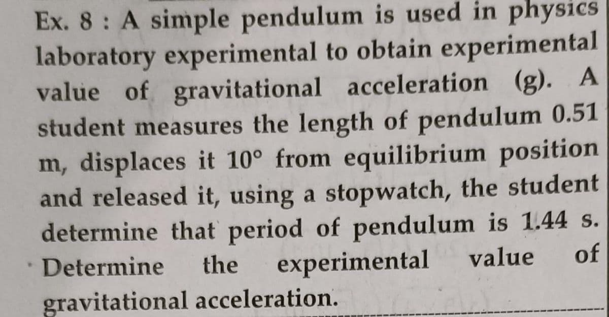 Ex. 8: A simple pendulum is used in physics
laboratory experimental to obtain experimental
value of gravitational acceleration (g).
student measures the length of pendulum 0.51
m, displaces it 10° from equilibrium position
and released it, using a stopwatch, the student
determine that period of pendulum is 1.44 s.
experimental
A
Determine
the
value
of
gravitational acceleration.
