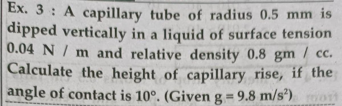 Ex. 3 A capillary tube of radius 0.5 mm is
dipped vertically in a liquid of surface tension
0.04 N / m and relative density 0.8 gm
Calculate the height of capillary rise, if the
| c.
angle of contact is 10°. (Given g = 9.8 m/s')
%3D
