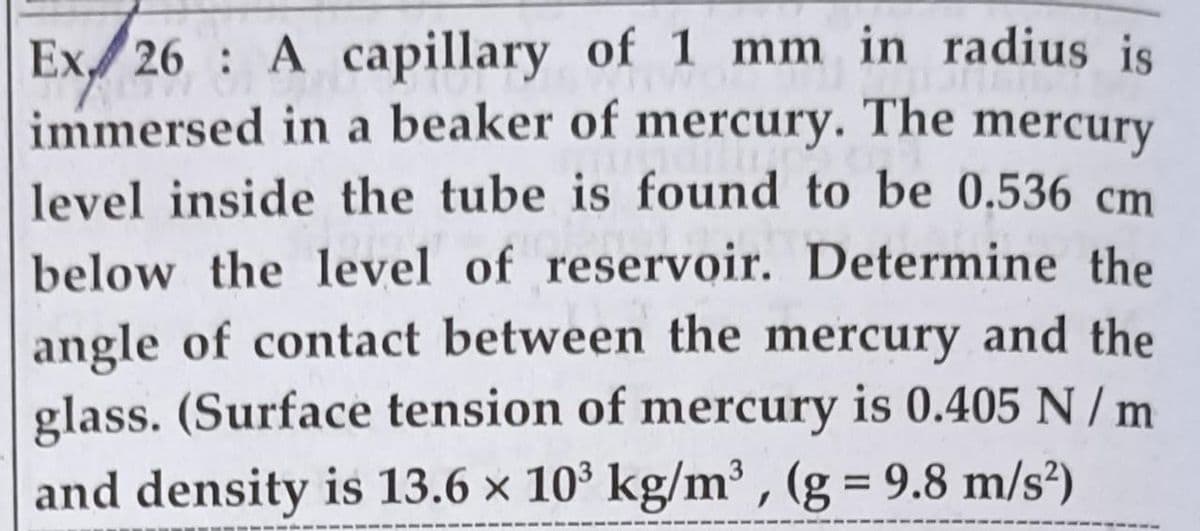 Ex/ 26 : A capillary of 1 mm in radius is
immersed in a beaker of mercury. The mercury
level inside the tube is found to be 0.536 cm
below the 1level of reservoir. Determine the
angle of contact between the mercury and the
glass. (Surface tension of mercury is 0.405 N / m
and density is 13.6 x 10' kg/m³ , (g = 9.8 m/s²)
%D
