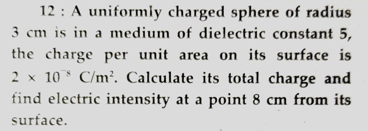 12 : A uniformly charged sphere of radius
3 cm is in a medium of dielectric constant 5,
the charge per unit area on its surface is
2 x 10 C/m?. Calculate its total charge and
find electric intensity at a point 8 cm from its
surface.
