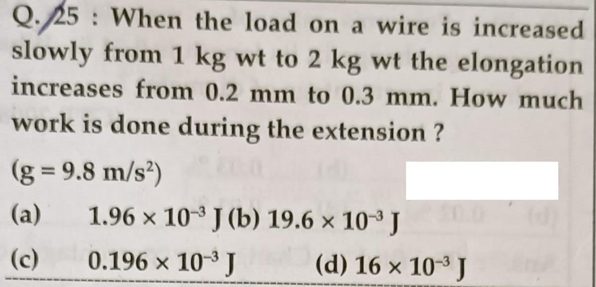 Q.25 : When the load on a wire is increased
slowly from 1 kg wt to 2 kg wt the elongation
increases from 0.2 mm to 0.3 mm. How much
work is done during the extension ?
(g = 9.8 m/s²)
%3D
(a)
1.96 x 10-3 J (b) 19.6 × 10³ J
(c)
0.196 x 10-3 J
(d) 16 × 10-3 J
