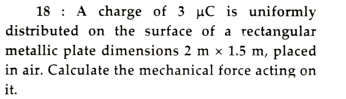 18 : A charge of 3 µC is uniformly
distributed on the surface of a rectangular
metallic plate dimensions 2 m × 1.5 m, placed
in air. Calculate the mechanical force acting on
it.
