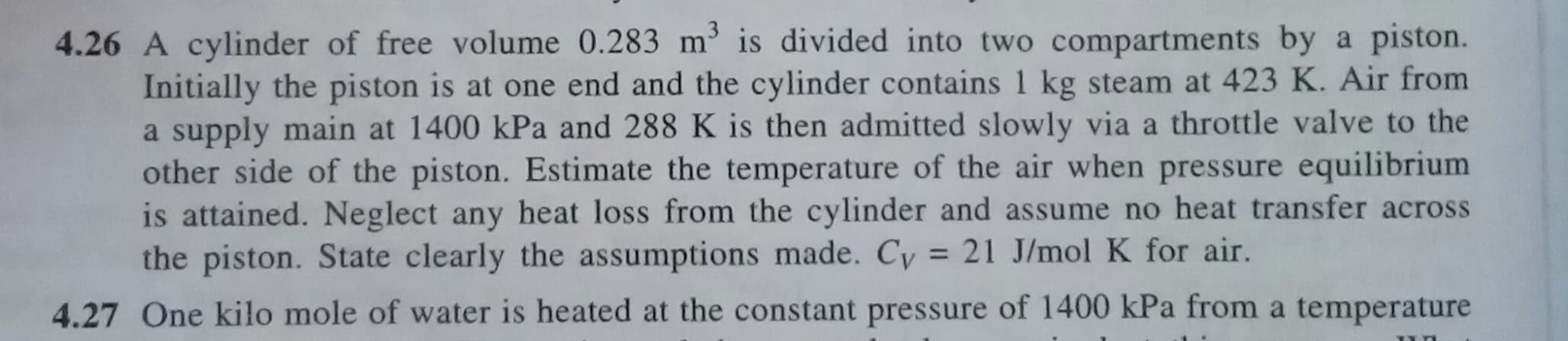 4.26 A cylinder of free volume 0.283 m is divided into two compartments by a piston.
Initially the piston is at one end and the cylinder contains 1 kg steam at 423 K. Air from
a supply main at 1400 kPa and 288 K is then admitted slowly via a throttle valve to the
other side of the piston. Estimate the temperature of the air when pressure equilibrium
is attained. Neglect any heat loss from the cylinder and assume no heat transfer across
the piston. State clearly the assumptions made. Cy = 21 J/mol K for air.
%3D
