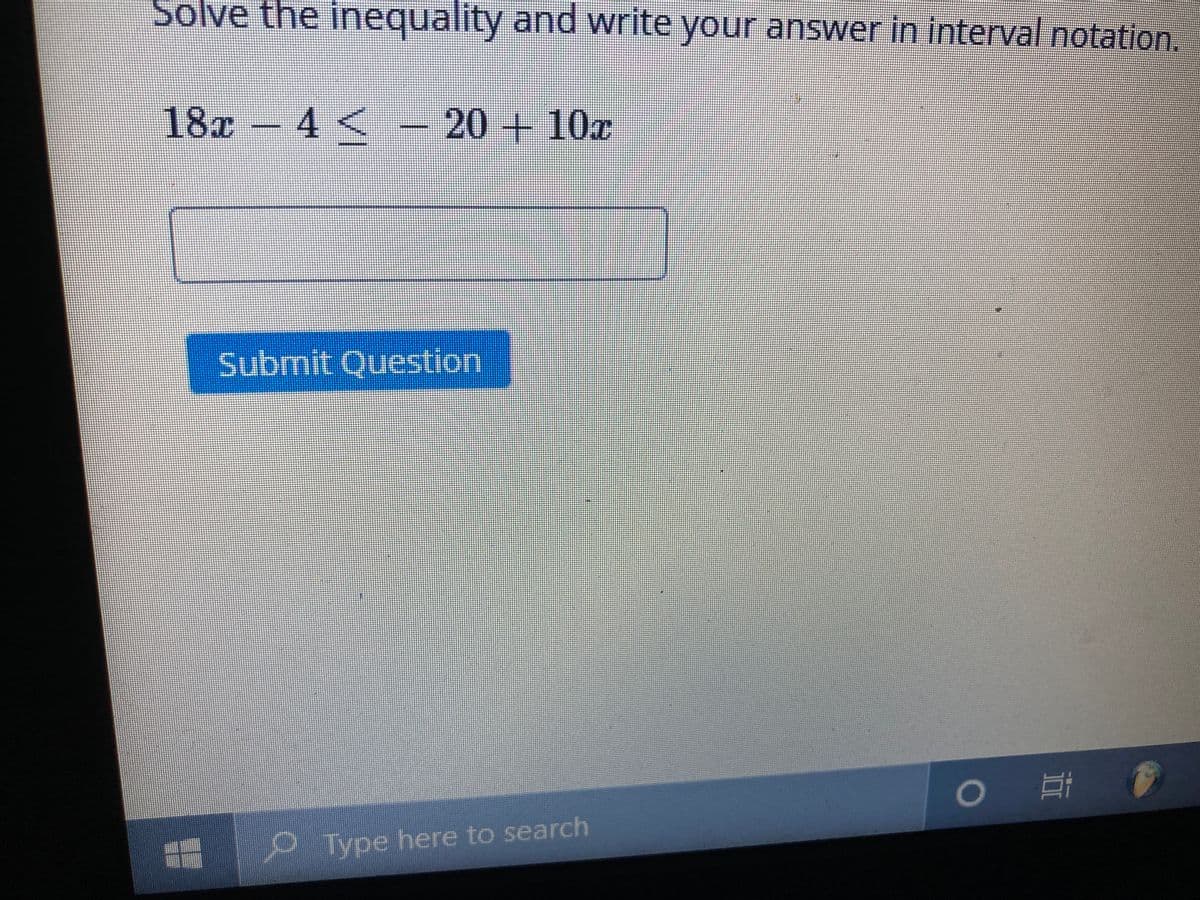 Solve the inequality and write your answer in interval notation.
18x 4 < - 20 + 10x
Submit Question
Type here to search
