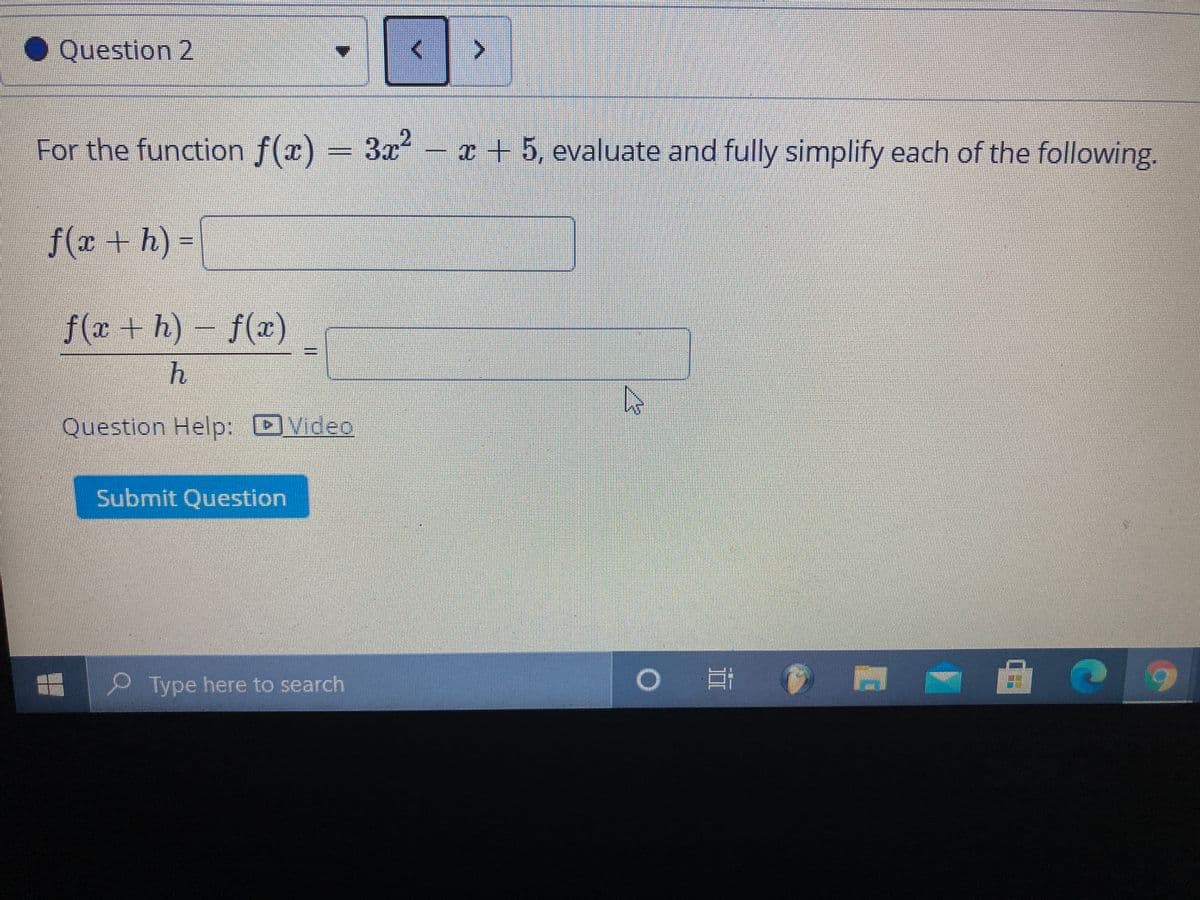 ● Question 2
For the function f(x) = 3x²
- x + 5, evaluate and fully simplify each of the following,
f(r +h)3D
f(x+h)-f(x)
%3D
Question Help: DVideo
Submit Question
Type here to search
近
