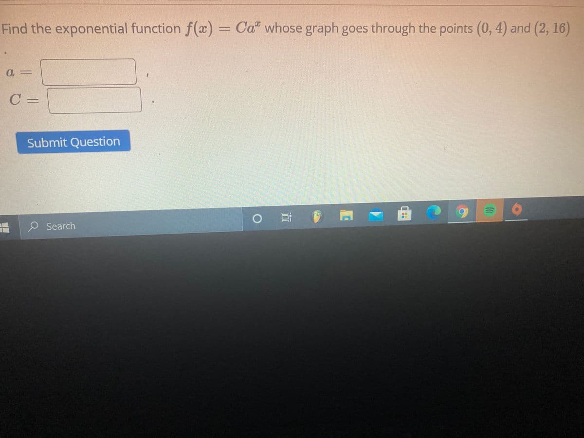 Find the exponential function f(x) = Ca" whose graph goes through the points (0, 4) and (2, 16)
C
Submit Question
9.
Search
