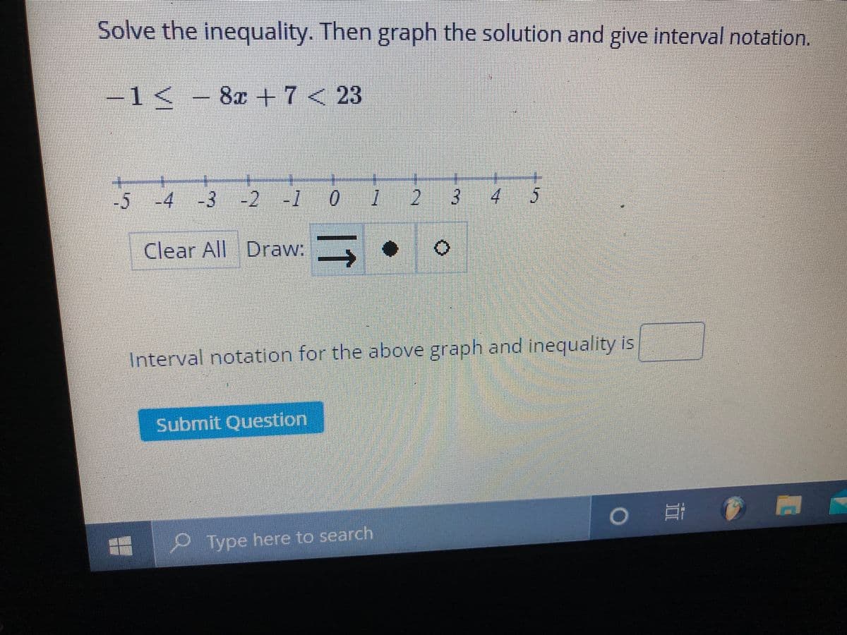 Solve the inequality. Then graph the solution and give interval notation.
-1< –
8x +7<23
-5
-4-3 -2 -10 1
34 5
Clear All Draw:
Interval notation for the above graph and inequality is
Submit Question
Type here to search
11
