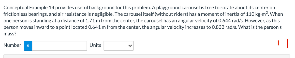 Conceptual Example 14 provides useful background for this problem. A playground carousel is free to rotate about its center on
frictionless bearings, and air resistance is negligible. The carousel itself (without riders) has a moment of inertia of 110 kg-m2. When
one person is standing at a distance of 1.71 m from the center, the carousel has an angular velocity of 0.644 rad/s. However, as this
person moves inward to a point located 0.641 m from the center, the angular velocity increases to 0.832 rad/s. What is the person's
mass?
| |
Number
i
Units
