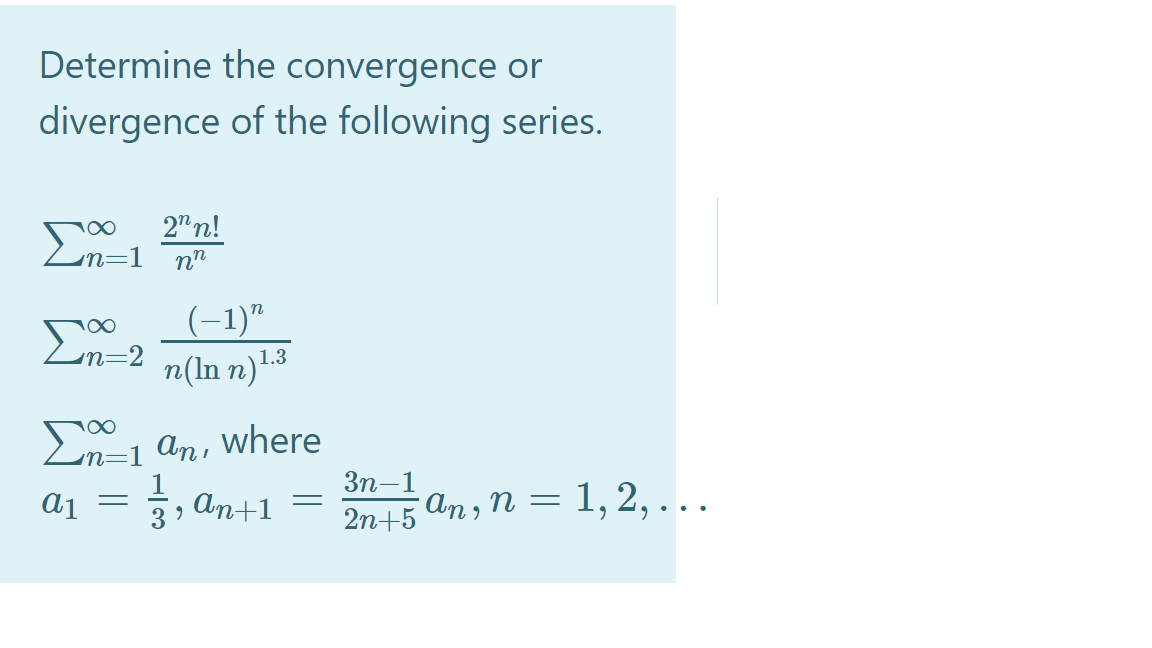 Determine the convergence or
divergence of the following series.
2"n!
2=1 n"
(-1)"
En-2 n(ln n)-.3
Σ
An, where
Зп—1
Aj =
1
An+1
2n+5 an , n = 1, 2, .
