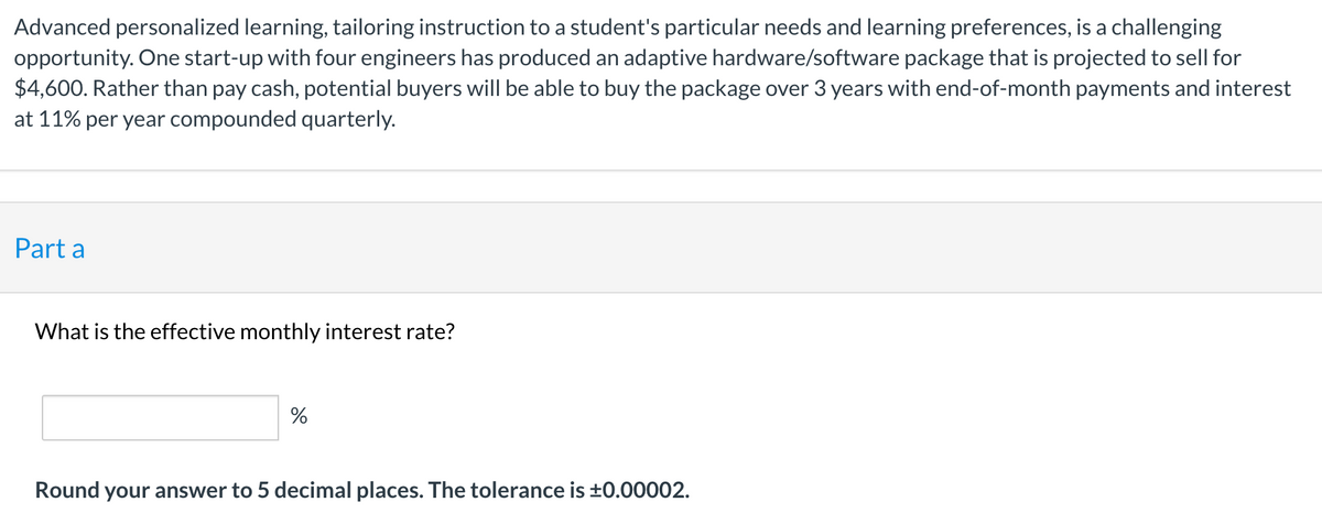 Advanced personalized learning, tailoring instruction to a student's particular needs and learning preferences, is a challenging
opportunity. One start-up with four engineers has produced an adaptive hardware/software package that is projected to sell for
$4,600. Rather than pay cash, potential buyers will be able to buy the package over 3 years with end-of-month payments and interest
at 11% per year compounded quarterly.
Part a
What is the effective monthly interest rate?
Round your answer to 5 decimal places. The tolerance is ±0.00002.
