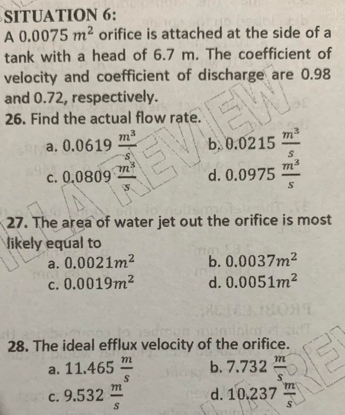 SITUATION 6:
A 0.0075 m2 orifice is attached at the side of a
tank with a head of 6.7 m. The coefficient of
velocity and coefficient of discharge are 0.98
and 0.72, respectively.
26. Find the actual flow rate.
a. 0.0619
m3
b. 0.0215
m3
REVIEW
c. 0,0809
d. 0.0975
m³
27. The area of water jet out the orifice is most
Vikely equal to
a. 0.0021m2
b. 0.0037m2
d. 0.0051m2
c. 0.0019m²
2.
28. The ideal efflux velocity of the orifice.
m.
a. 11.465
b. 7.732
RE
c. 9.532
d. 10.237
