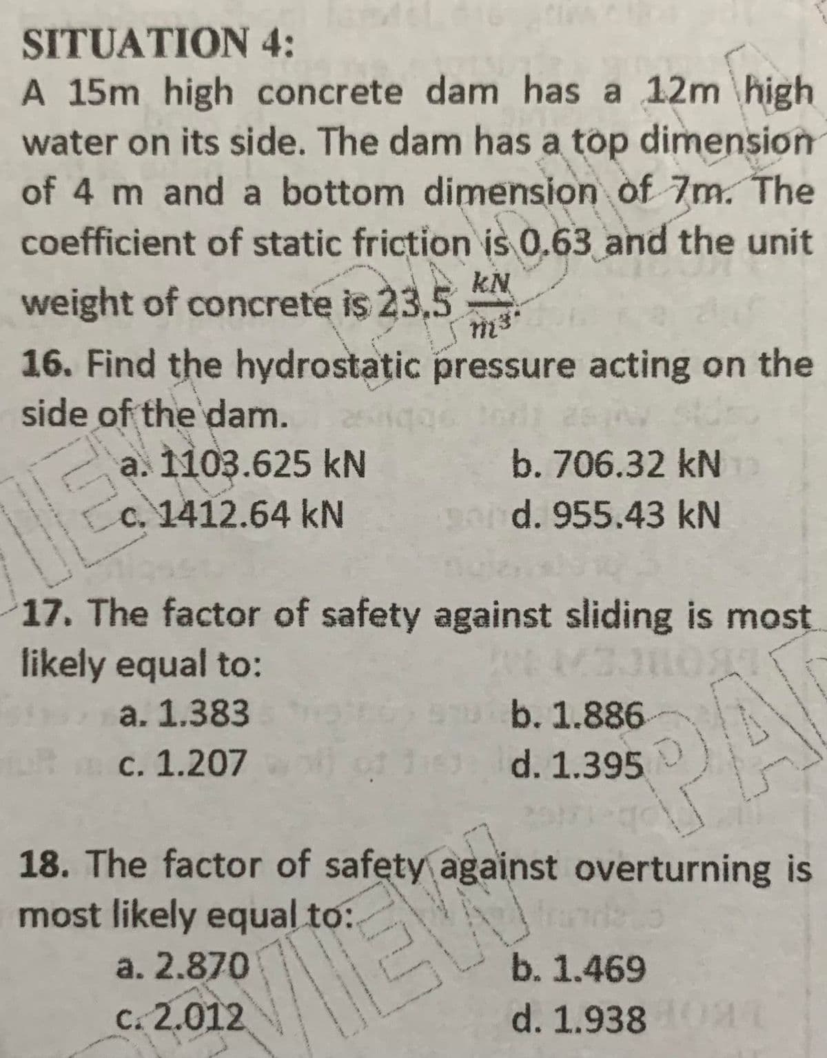 SITUATION 4:
A 15m high concrete dam has a 12m \high
water on its side. The dam has a top dimension
of 4 m and a bottom dimension of 7m. The
coefficient of static friction is 0.63 and the unit
kN
weight of concrete is 23,5
16. Find the hydrostatic pressure acting on the
side of the dam.
a. 1103.625 kN
c. 1412.64 kN
196
b. 706.32 kN
pod. 955.43 kN
17. The factor of safety against sliding is most
likely equal to:
a. 1.383
b. 1.886
PAI
c. 1.207
d. 1.395
18. The factor of safety against overturning is
most likely equal to:
a. 2.870
b. 1.469
C. 2.012
d. 1.9380L
