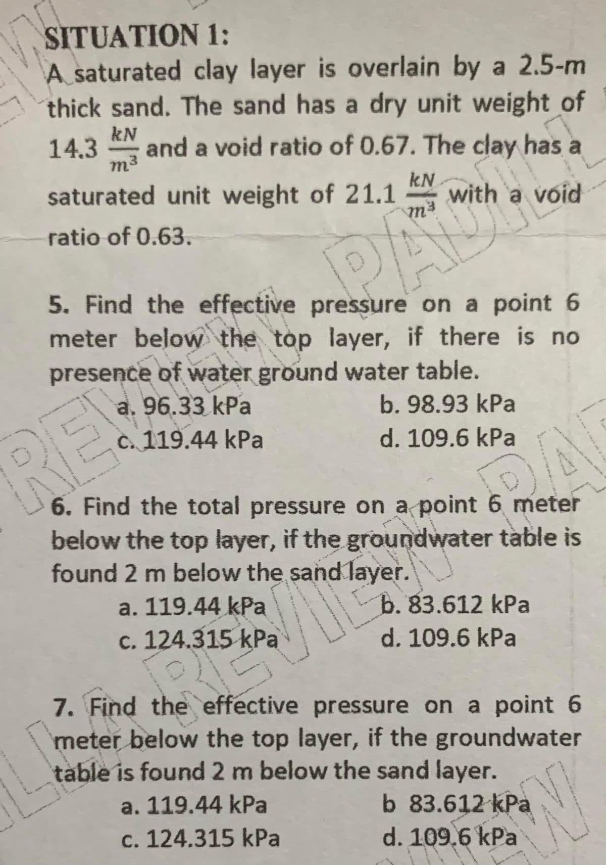 SITUATION 1:
A saturated clay layer is overlain by a 2.5-m
thick sand. The sand has a dry unit weight of
kN
14.3
m3
and a void ratio of 0.67. The clay has a
saturated unit weight of 21.1
kN
with a void
ratio of 0.63.
PACIS
5. Find the effective pressure on a point 6
meter below the top layer, if there is no
presence of water ground water table.
a. 96.33 kPa
C. 119.44 kPa
b. 98.93 kPa
RE!
d. 109.6 kPa
6. Find the total pressure on a point 6 meter
below the top layer, if the groundwater table is
found 2 m below the sand layer.
a. 119.44 kPa
с. 124.315 kPа
b. 83.612 kPa
d. 109.6 kPa
7. Find the effective pressure on a point 6
meter below the top layer, if the groundwater
table is found 2 m below the sand layer.
a. 119.44 kPa
b 83.612 kPa
d. 109.6 kPa
c. 124.315 kPa
