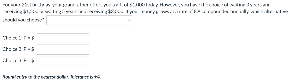For your 21st birthday, your grandfather offers you a gift of $1,000 today. However, you have the choice of waiting 3 years and
receiving $1,500 or waiting 5 years and receiving $3,000. If your money grows at a rate of 8% compounded annually, which alternative
should you choose?
Choice 1: P = $
Choice 2: P = $
Choice 3: P = $
Round entry to the nearest dollar. Tolerance is ±4.
