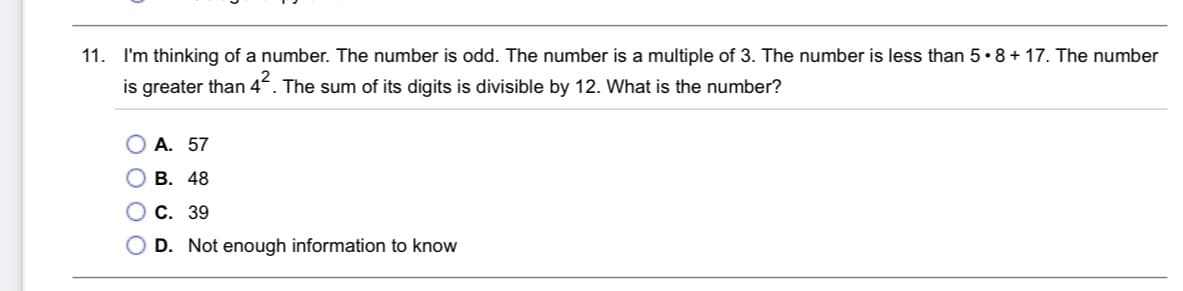 11. I'm thinking of a number. The number is odd. The number is a multiple of 3. The number is less than 5•8+ 17. The number
is greater than 4°. The sum of its digits is divisible by 12. What is the number?
А. 57
В. 48
О с. 39
D. Not enough information to know
OOO
