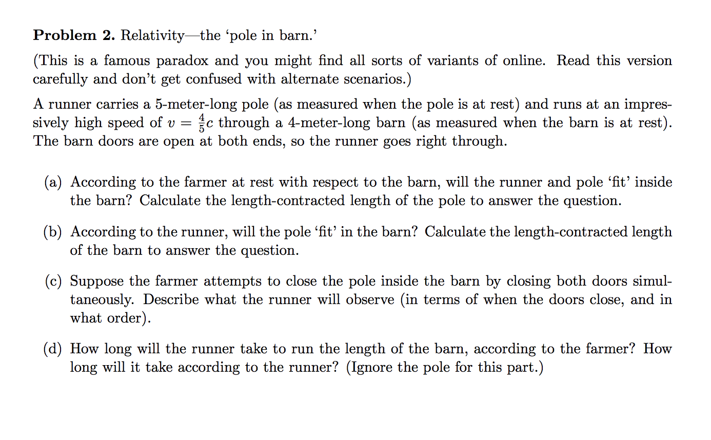 (This is a famous paradox and you might find all sorts of variants of online. Read this version
carefully and don't get confused with alternate scenarios.)
A runner carries a 5-meter-long pole (as measured when the pole is at rest) and runs at an impres-
sively high speed of v = {c through a 4-meter-long barn (as measured when the barn is at rest).
The barn doors are open at both ends, so the runner goes right through.
(a) According to the farmer at rest with respect to the barn, will the runner and pole 'fit' inside
the barn? Calculate the length-contracted length of the pole to answer the question.
(b) According to the runner, will the pole 'fit' in the barn? Calculate the length-contracted length
of the barn to answer the question.
(c) Suppose the farmer attempts to close the pole inside the barn by closing both doors simul-
taneously. Describe what the runner will observe (in terms of when the doors close, and in
what order).
(d) How long will the runner take to run the length of the barn, according to the farmer? How
long will it take according to the runner? (Ignore the pole for this part.)
