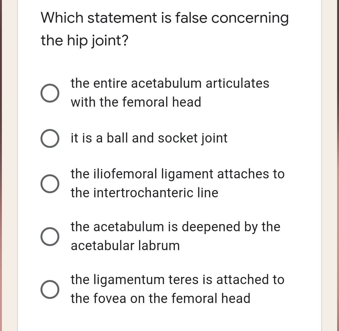 Which statement is false concerning
the hip joint?
the entire acetabulum articulates
with the femoral head
it is a ball and socket joint
the iliofemoral ligament attaches to
the intertrochanteric line
the acetabulum is deepened by the
acetabular labrum
the ligamentum teres is attached to
the fovea on the femoral head
