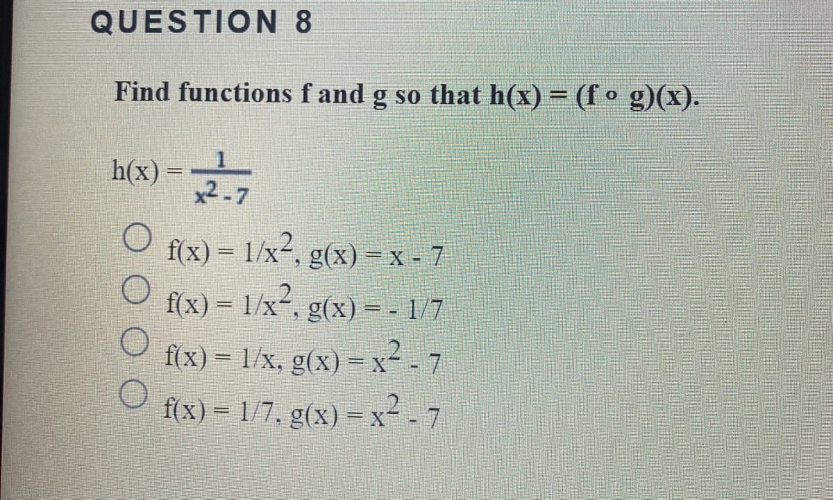 QUESTION 8
Find functions f and g so that h(x) = (f o g)(x).
h(x) =2.7
f(x) = 1/x², g(x) =x- 7
f(x) = 1/x, g(x) = - 1/7
f(x) = 1/x, g(x) =x- - 7
f(x) = 1/7, g(x) = x² - 7
