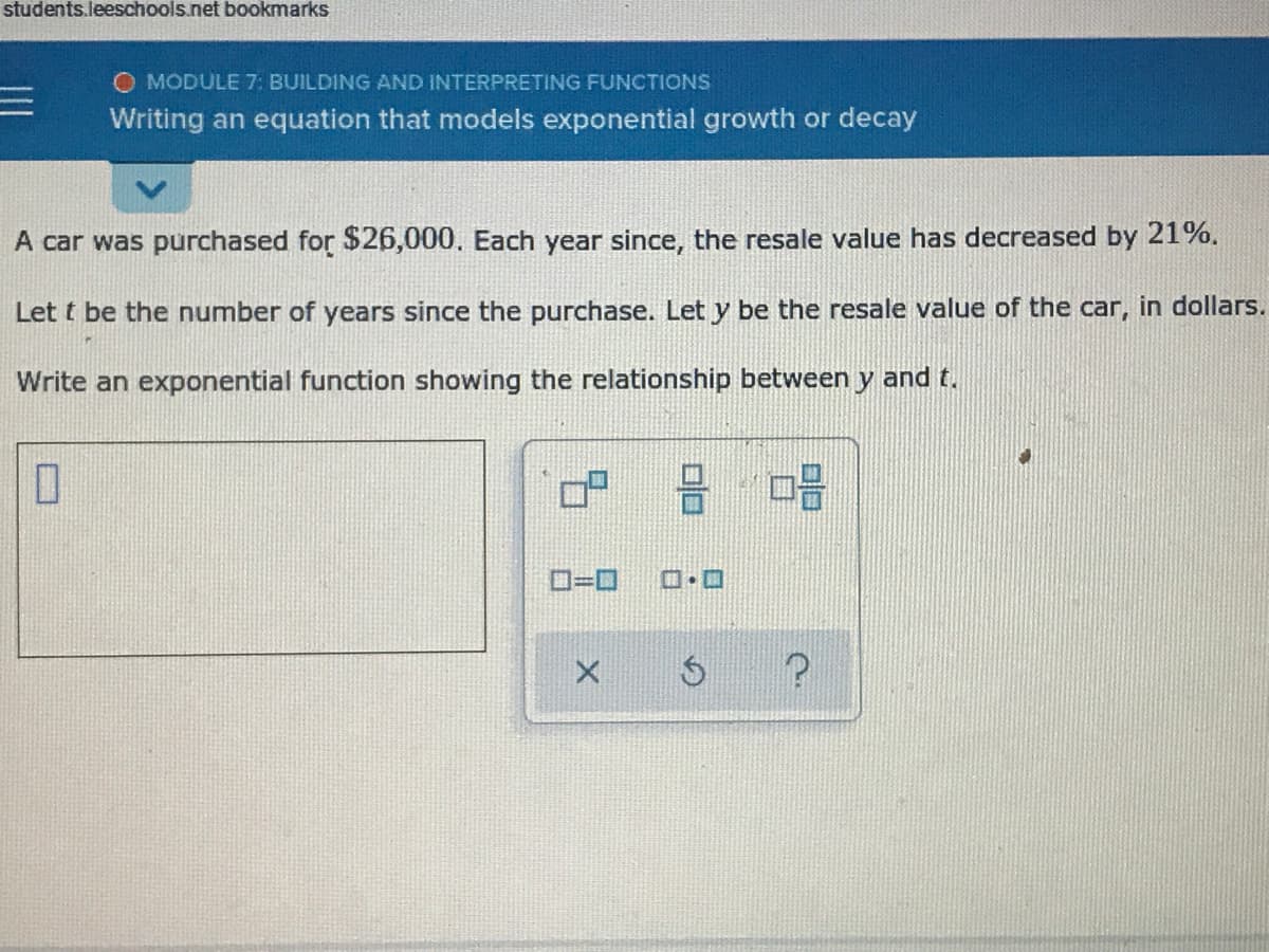 students.leeschools.net bookmarks
O MODULE 7: BUILDING AND INTERPRETING FUNCTIONS
Writing an equation that models exponential growth or decay
A car was purchased for $26,000, Each year since, the resale value has decreased by 21%.
Let t be the number of years since the purchase. Let y be the resale value of the car, in dollars.
Write an exponential function showing the relationship between y and t.
D=D
