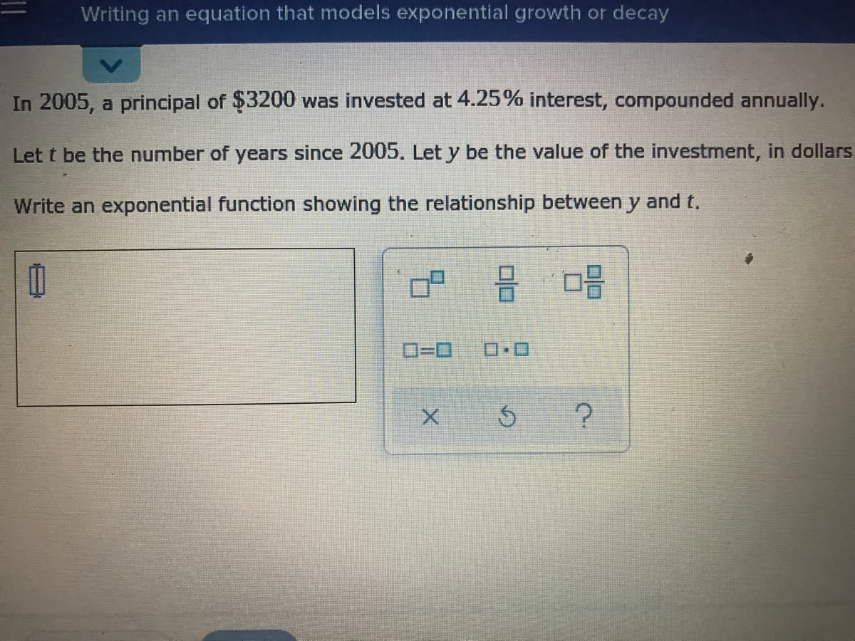 Writing an equation that models exponential growth or decay
In 2005, a principal of $3200 was invested at 4.25% interest, compounded annually.
Let t be the number of years since 2005. Let y be the value of the investment, in dollars.
Write an exponential function showing the relationship between y and t.
