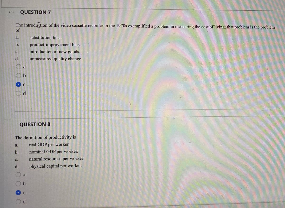 QUESTION 7
The introduftion of the video cassette recorder in the 1970s exemplified a problem in measuring the cost of living; that problem is the problem
of
a.
substitution bias.
product-improvement bias.
introduction of new goods.
b.
с.
d.
unmeasured quality change.
a
b
Od
QUESTION 8
The definition of productivity is
a.
real GDP per worker.
b.
nominal GDP per worker.
с.
natural resources per worker
d.
physical capital per worker.
a
d.
