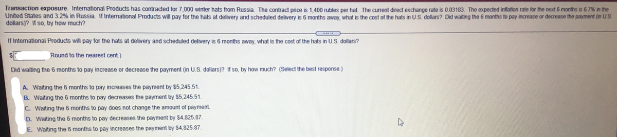 Transaction exposure. International Products has contracted for 7,000 winter hats from Russia. The contract price is 1,400 rubles per hat. The current direct exchange rate is 0.03183. The expected inflation rate for the next 6 months is 6.7% in the
United States and 3.2% in Russia. If International Products will pay for the hats at delivery and scheduled delivery is 6 months away, what is the cost of the hats in U.S. dollars? Did waiting the 6 months to pay increase or decrease the payment (in U.S.
dollars)? If so, by how much?
If International Products will pay for the hats at delivery and scheduled delivery is 6 months away, what is the cost
the hats
U.S. dollars?
Round to the nearest cent.)
Did waiting the 6 months to pay increase or decrease the payment (in U.S. dollars)? If so, by how much? (Select the best response.)
A. Waiting the 6 months to pay increases the payment by $5,245.51.
B. Waiting the 6 months to pay decreases the payment by $5,245.51.
C. Waiting the 6 months to pay does not change the amount of payment.
D. Waiting the 6 months to pay decreases the payment by $4,825.87.
E. Waiting the 6 months to pay increases the payment by S4,825.87.
