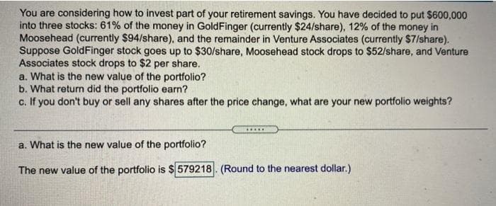 You are considering how to invest part of your retirement savings. You have decided to put $600,000
into three stocks: 61% of the money in GoldFinger (currently $24/share), 12% of the money in
Moosehead (currently $94/share), and the remainder in Venture Associates (currently $7/share).
Suppose GoldFinger stock goes up to $30/share, Moosehead stock drops to $52/share, and Venture
Associates stock drops to $2 per share.
a. What is the new value of the portfolio?
b. What return did the portfolio earn?
c. If you don't buy or sell any shares after the price change, what are your new portfolio weights?
a. What is the new value of the portfolio?
The new value of the portfolio is $ 579218. (Round to the nearest dollar.)
