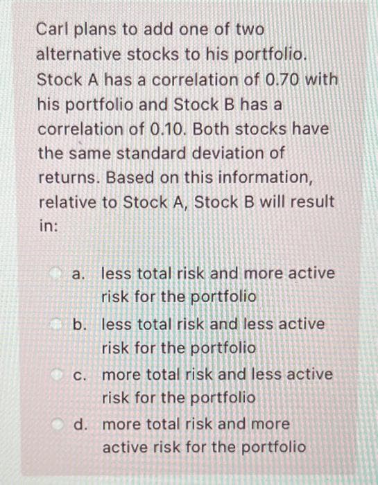 Carl plans to add one of two
alternative stocks to his portfolio.
Stock A has a correlation of 0.70 with
his portfolio and Stock B has a
correlation of 0.10. Both stocks have
the same standard deviation of
returns. Based on this information,
relative to Stock A, Stock B will result
in:
a. less total risk and more active
risk for the portfolio
b. less total risk and less active
risk for the portfolio
С.
more total risk and less active
risk for the portfolio
d. more total risk and more
active risk for the portfolio
