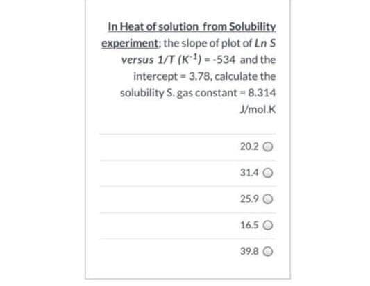 In Heat of solution from Solubility.
experiment; the slope of plot of Ln S
versus 1/T (K1) = -534 and the
intercept = 3.78, calculate the
solubility S. gas constant 8.314
J/mol.K
20.2 O
31.4 O
25.9 O
16.5 O
39.8
