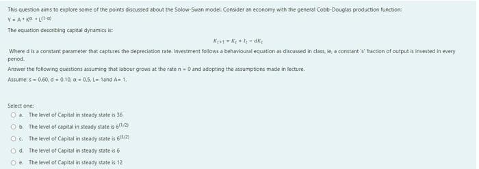 This question aims to explore some of the points discussed about the Solow-Swan model. Consider an economy with the general Cobb-Douglas production function:
Y = A K LI-a0
The equation describing capital dynamics is:
Where d is a constant parameter that captures the depreciation rate. Investment follows a behavioural equation as discussed in class, ie, a constant 's' fraction of output is invested in every
period.
Answer the following questions assuming that labour grows at the rate n - 0 and adopting the assumptions made in lecture.
Assume: s = 0.60, d - 0.10, a - 0.5. L 1and A- 1.
Select one:
Oa The level of Capital in steady state is 36
Ob. The level of capital in steady state is 61/2)
O. The level of Capital in steady state is 6/2)
O d. The level of Capital in steady state is 6
Oe The level of Capital in steady state is 12
