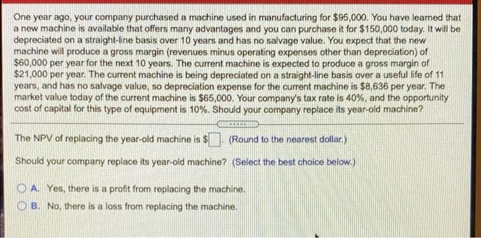 One year ago, your company purchased a machine used in manufacturing for $95,000. You have learned that
a new machine is available that offers many advantages and you can purchase it for $150,000 today. It will be
depreciated on a straight-line basis over 10 years and has no salvage value. You expect that the new
machine will produce a gross margin (revenues minus operating expenses other than depreciation) of
$60,000 per year for the next 10 years. The current machine is expected to produce a gross margin of
$21,000 per year. The current machine is being depreciated on a straight-line basis over a useful life of 11
years, and has no salvage value, so depreciation expense for the current machine is $8,636 per year. The
market value today of the current machine is $65,000. Your company's tax rate is 40%, and the opportunity
cost of capital for this type of equipment is 10%. Should your company replace its year-old machine?
The NPV of replacing the year-old machine is $ (Round to the nearest dollar.)
Should your company replace its year-old machine? (Select the best choice below.)
O A. Yes, there is a profit from replacing the machine.
O B. No, there is a loss from replacing the machine.
