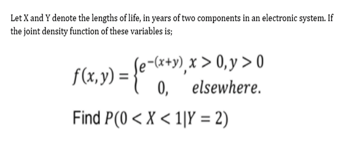 Let X and Y denote the lengths of life, in years of two components in an electronic system. If
the joint density function of these variables is;
f(«,y) = {e -&*»), x > 0,y > o
f(x, y) =
0,
elsewhere.
Find P(0 < X < 1|Y = 2)
