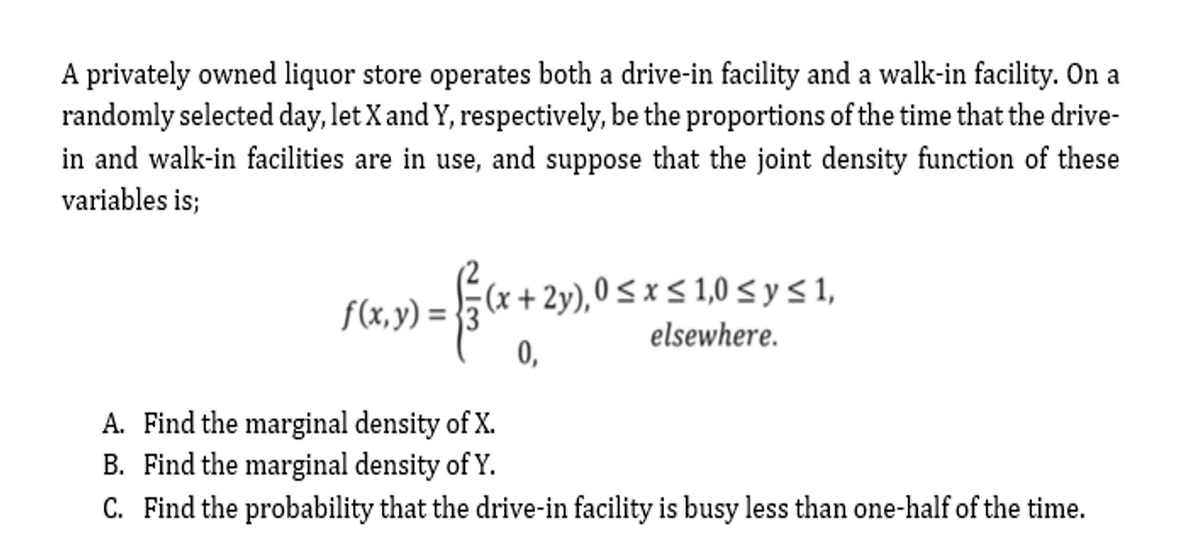 A privately owned liquor store operates both a drive-in facility and a walk-in facility. On a
randomly selected day, let X and Y, respectively, be the proportions of the time that the drive-
in and walk-in facilities are in use, and suppose that the joint density function of these
variables is;
f(x, y) = }3 (x + 2y),0<x< 1,0 < y s 1,
elsewhere.
0,
A. Find the marginal density of X.
B. Find the marginal density of Y.
C. Find the probability that the drive-in facility is busy less than one-half of the time.
