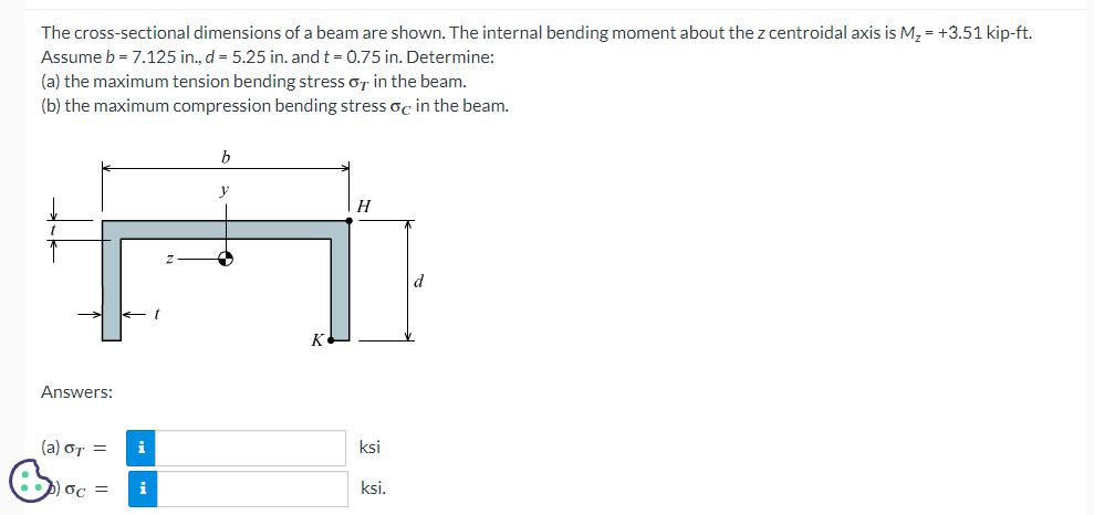 The cross-sectional dimensions of a beam are shown. The internal bending moment about the z centroidal axis is M₂ = +3.51 kip-ft.
Assume b = 7.125 in., d = 5.25 in. and t = 0.75 in. Determine:
(a) the maximum tension bending stress in the beam.
(b) the maximum compression bending stress oc in the beam.
Answers:
(a) OT =
i
) oc = i
t
b
y
K
H
ksi
ksi.