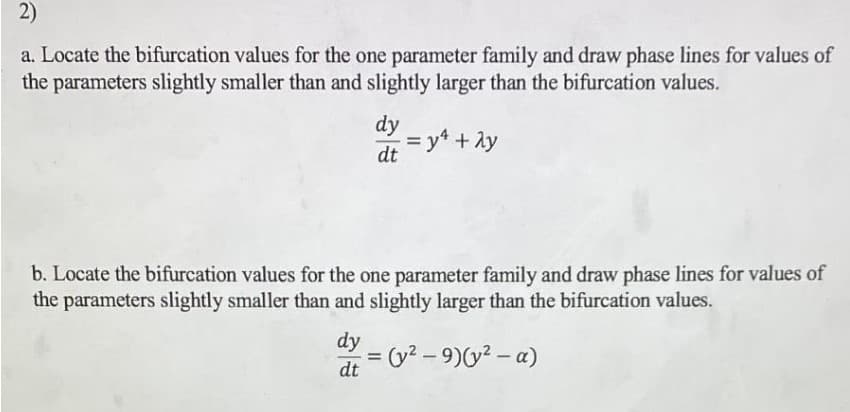 2)
a. Locate the bifurcation values for the one parameter family and draw phase lines for values of
the parameters slightly smaller than and slightly larger than the bifurcation values.
dy
dt
= y² + 2y
b. Locate the bifurcation values for the one parameter family and draw phase lines for values of
the parameters slightly smaller than and slightly larger than the bifurcation values.
dy
= = (y² - 9)(y² - α)
dt