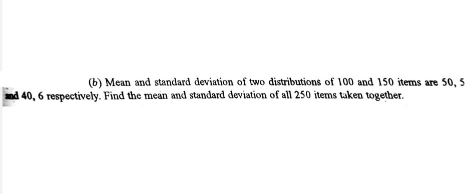(b) Mean and standard deviation of two distributions of 100 and 150 items are 50, 5
and 40, 6 respectively. Find the mean and standard deviation of all 250 items taken together.

