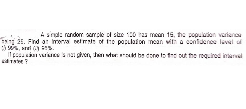 A simple random sample of size 100 has mean 15, the population variance
being 25. Find an interval estimate of the population mean with a confidence level of
() 99%, and (i) 95%.
If population variance is not given, then what should be done to find out the required interval
estimates ?
