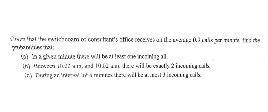Given that the switchboard of consultant's office receives on the average 0.9 calls per minute, find the
probabilities that:
(a) In a given minute there will be at least one incoming all.
(b) Between 10.00 a.m. and 10.02 a.m. there will be exactly 2 incoming calls.
(c) During an interval lof 4 minutes there will be at most 3 incoming calls.
