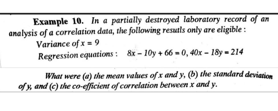 Example 10. In a partially destroyed laboratory record of an
analysis of a correlation data, the following resutls only are eligible :
Variance of x = 9
Regression equations : 8x – 10y + 66 = 0, 40x – 18y = 214
What were (a) the mean values of x and y, (b) the standard deviation
of y, and (c) the co-efficient of correlation between x and y.

