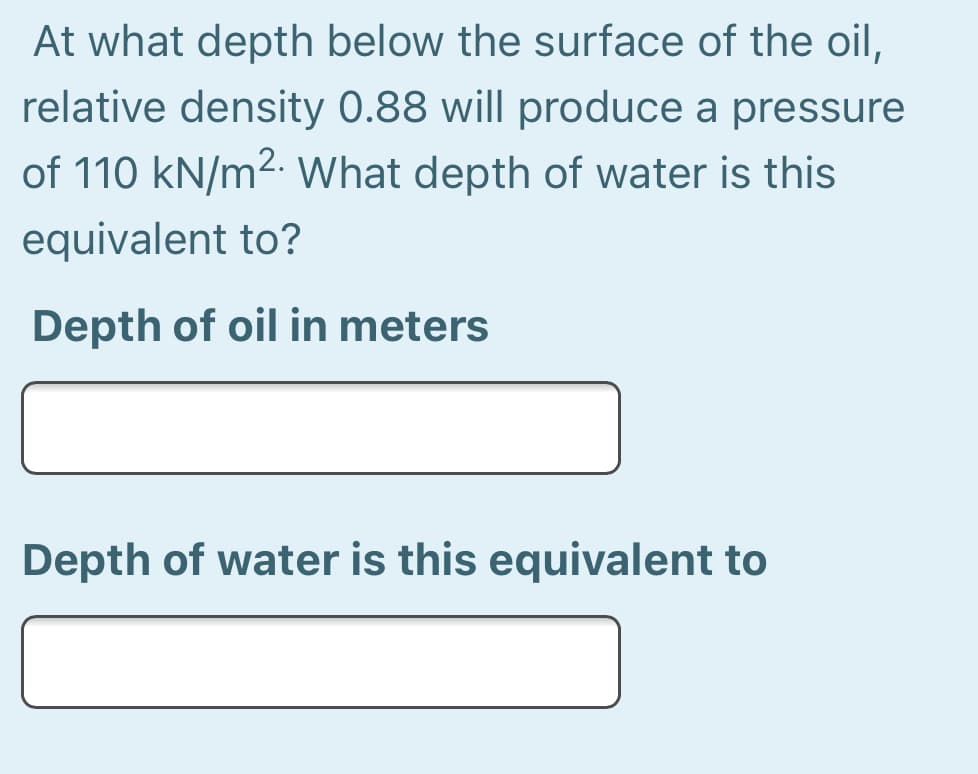 At what depth below the surface of the oil,
relative density 0.88 will produce a pressure
of 110 kN/m2. What depth of water is this
equivalent to?
Depth of oil in meters
Depth of water is this equivalent to
