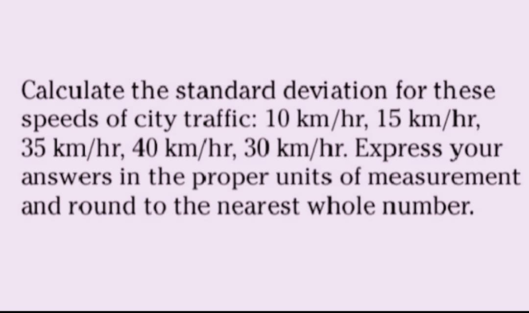 Calculate the standard deviation for these
speeds of city traffic: 10 km/hr, 15 km/hr,
35 km/hr, 40 km/hr, 30 km/hr. Express your
answers in the proper units of measurement
and round to the nearest whole number.