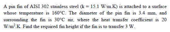 A pin fin of AISI 302 stainless steel (k = 15.1 W/m.K) is attached to a surface
whose temperature is 160°C. The diameter of the pin fin is 3.4 mm, and
surrounding the fin is 30°C air, where the heat transfer coefficient is 20
W/m?.K. Find the required fin height if the fin is to transfer 3 W.
