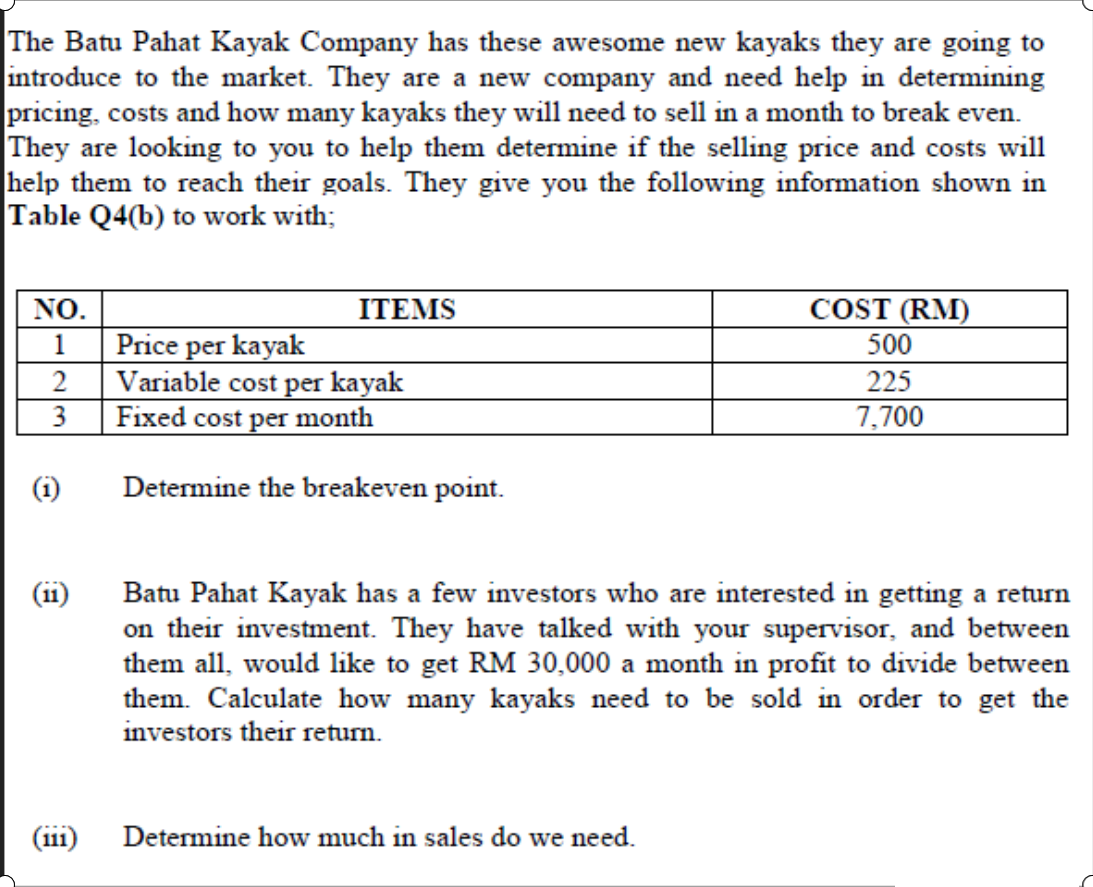 The Batu Pahat Kayak Company has these awesome new kayaks they are going to
introduce to the market. They are a new company and need help in determining
pricing, costs and how many kayaks they will need to sell in a month to break even.
They are looking to you to help them determine if the selling price and costs will
help them to reach their goals. They give you the following information shown in
Table Q4(b) to work with;
COST (RM)
500
NO.
ITEMS
Price per kayak
Variable cost per kayak
Fixed cost per month
1
2
225
7,700
(i)
Determine the breakeven point.
Batu Pahat Kayak has a few investors who are interested in getting a return
on their investment. They have talked with your supervisor, and between
them all, would like to get RM 30,000 a month in profit to divide between
them. Calculate how many kayaks need to be sold in order to get the
investors their return.
(11
(ii1) Determine how much in sales do we need.
