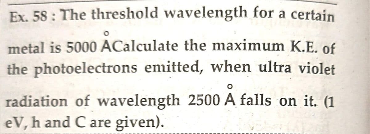 Ex. 58: The threshold wavelength for a certain
metal is 5000 ACalculate the maximum K.E. of
the photoelectrons emitted, when ultra violet
radiation of wavelength 2500 A falls on it. (1
eV, h and C are given).