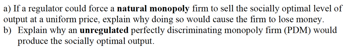 a) If a regulator could force a natural monopoly firm to sell the socially optimal level of
output at a uniform price, explain why doing so would cause the firm to lose money.
b) Explain why an unregulated perfectly discriminating monopoly firm (PDM) would
produce the socially optimal output.
