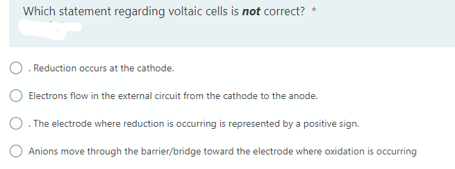 Which statement regarding voltaic cells is not correct?
*
O. Reduction occurs at the cathode.
Electrons flow in the external circuit from the cathode to the anode.
O. The electrode where reduction is occurring is represented by a positive sign.
Anions move through the barrier/bridge toward the electrode where oxidation is occurring

