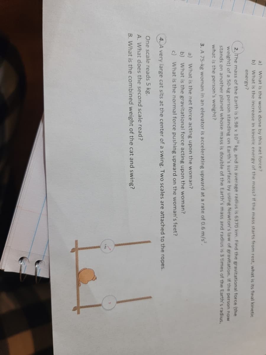 What is the work done by this net force?
b)
What is the increase in kinetic energy of the mass? If the mass starts from rest, what is its final kinetic
a)
energy?
2. The mass of the Earth is 5.98 x 10 kg, and its average radius is 6370 km. Find the gravitational force (the
weight) of a 50-kg person standing on Earth's surface by using Newton's law of gravitation. If the person now
stands on another planet whose mass is double of the Earth's mass and radius is 3 times of the Earth's radius,
what is the person's weight?
3. A 75-kg woman in an elevator is accelerating upward at a rate of 0.6 m/s.
a) What is the net force acting upon the woman?
b) What is the gravitational force acting upon the woman?
c) What is the normal force pushing upward on the woman's feet?
4. A very large cat sits at the center of a swing. Two scales are attached to the ropes.
One scale reads 5 kg.
A. What does the second scale read?
B. What is the combined weight of the cat and swing?
5kg
