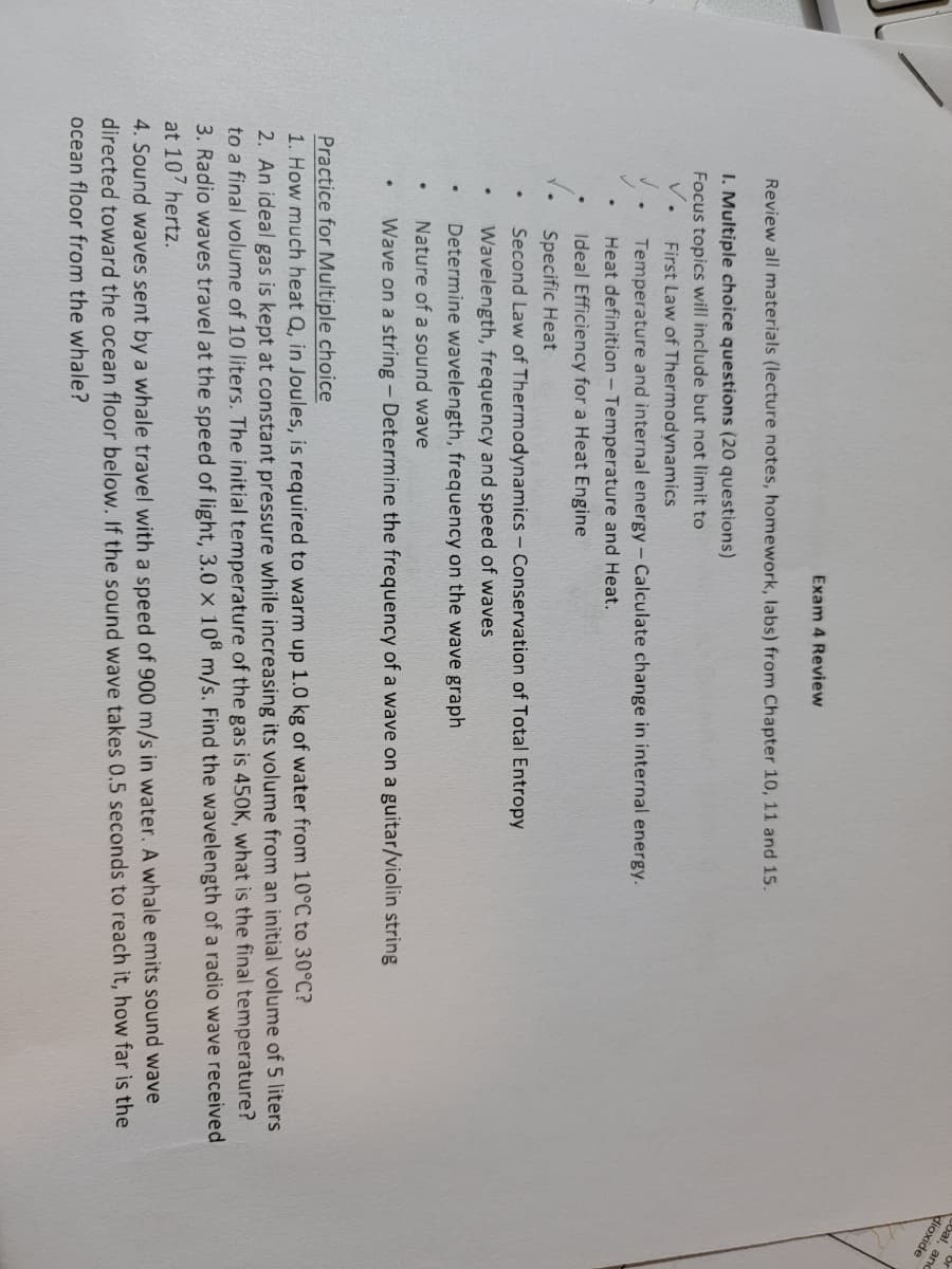 Cbal, and
dioxide
Exam 4 Review
Review all materials (lecture notes, homework, labs) from Chapter 10, 11 and 15.
I. Multiple choice questions (20 questions)
Focus topics will include but not limit to
v.
First Law of Thermodynamics
Temperature and internal energy- Calculate change in internal energy.
Heat definition - Temperature and Heat.
Ideal Efficiency for a Heat Engine
Specific Heat
Second Law of Thermodynamics - Conservation of Total Entropy
Wavelength, frequency and speed of waves
Determine wavelength, frequency on the wave graph
Nature of a sound wave
Wave on a string - Determine the frequency of a wave on a guitar/violin string
Practice for Multiple choice
2. An ideal gas is kept at constant pressure while increasing its volume from an initial volume of 5 liters
to a final volume of 10 liters. The initial temperature of the gas is 450K, what is the final temperature?
3. Radio waves travel at the speed of light, 3.0 x 108 m/s. Find the wavelength of a radio wave received
at 107 hertz.
1. How much heat Q, in Joules, is required to warm up 1.0 kg of water from 10°C to 30°C?
4. Sound waves sent by a whale travel with a speed of 900 m/s in water. A whale emits sound wave
directed toward the ocean floor below. If the sound wave takes 0.5 seconds to reach it, how far is the
ocean floor from the whale?
